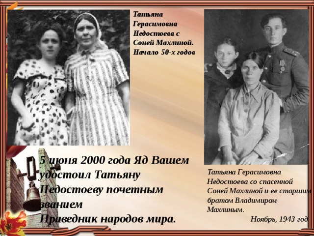 Татьяна Герасимовна Недостоева с Соней Махлиной. Начало 50-х годов 5 июня 2000 года Яд Вашем удостоил Татьяну Недостоеву почетным званием Праведник народов мира. Татьяна Герасимовна Недостоева со спасенной Соней Махлиной и ее старшим братом Владимиром Махлиным.  Ноябрь, 1943 год 