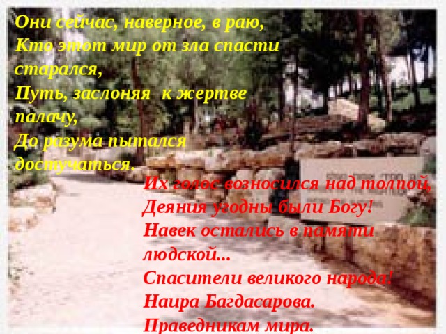 Они сейчас, наверное, в раю,  Кто этот мир от зла спасти старался,  Путь, заслоняя  к жертве палачу,     До разума пытался достучаться. Их голос возносился над толпой,  Деяния угодны были Богу!  Навек остались в памяти людской...  Спасители великого народа! Наира Багдасарова. Праведникам мира. 