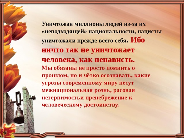 Уничтожая миллионы людей из-за их «неподходящей» национальности, нацисты уничтожали прежде всего себя . Ибо ничто так не уничтожает человека, как ненависть. Мы обязаны не просто помнить о прошлом, но и чётко осознавать, какие угрозы современному миру несут межнациональная рознь, расовая нетерпимостьи пренебрежение к человеческому достоинству. 