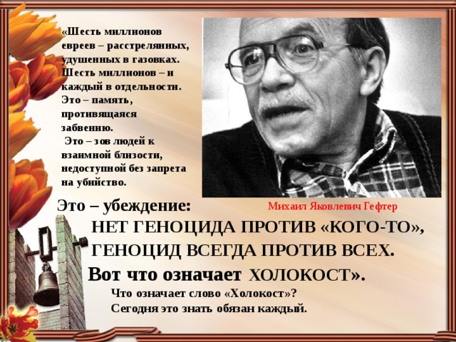 «Шесть миллионов евреев – расстрелянных, удушенных в газовках. Шесть миллионов – и каждый в отдельности. Это – память, противящаяся забвению.  Это – зов людей к взаимной близости, недоступной без запрета на убийство.  Это – убеждение:  НЕТ ГЕНОЦИДА ПРОТИВ «КОГО-ТО»,  ГЕНОЦИД ВСЕГДА ПРОТИВ ВСЕХ .  Вот что означает ХОЛОКОСТ ».  Что означает слово «Холокост»?  Сегодня это знать обязан каждый. Михаил Яковлевич Гефтер 