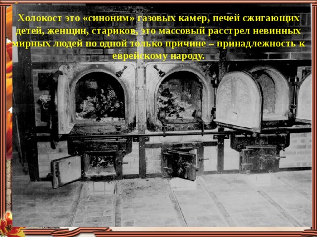 Холокост это «синоним» газовых камер, печей сжигающих детей, женщин, стариков, это массовый расстрел невинных мирных людей по одной только причине – принадлежность к еврейскому народу. 