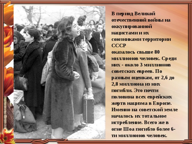 В период Великой отечественной войны на оккупированной нацистами и их союзниками территории СССР оказалось свыше 80 миллионов человек. Среди них - около 3 миллионов советских евреев. По разным оценкам, от 2,6 до 2,8 миллиона из них погибли. Это почти половина всех еврейских жертв нацизма в Европе. Именно на советской земле началось их тотальное истребление. Всего же в огне Шоа погибло более 6-ти миллионов человек. 