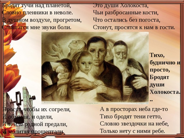 Бродят тучи над планетой,  Словно пленники в неволе.  В душном воздухе, прогретом,  Слышатся мне звуки боли.  Это души Холокоста,  Чьи разбросанные кости,  Что остались без погоста,  Стонут, просятся к нам в гости.  Тихо, буднично и просто,  Бродят души Холокоста... А в просторах неба где-то  Тихо бродят тени гетто,  Словно звездочки на небе,  Только нету с ними ребе.  Просят, чтобы их согрели,  И обмыли, и одели,  И земле родной предали,  И молитву прошептали.    