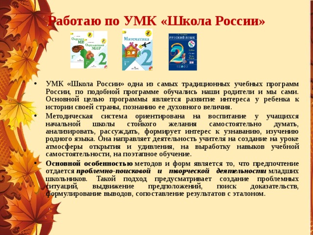 Работаю по УМК «Школа России» УМК «Школа России» одна из самых традиционных учебных программ России, по подобной программе обучались наши родители и мы сами. Основной целью программы является развитие интереса у ребенка к истории своей страны, познанию ее духовного величия. Методическая система ориентирована на воспитание у учащихся начальной школы стойкого желания самостоятельно думать, анализировать, рассуждать, формирует интерес к узнаванию, изучению родного языка. Она направляет деятельность учителя на создание на уроке атмосферы открытия и удивления, на выработку навыков учебной самостоятельности, на поэтапное обучение. Основной особенностью  методов и форм является то, что предпочтение отдается  проблемно-поисковой и творческой деятельности  младших школьников. Такой подход предусматривает создание проблемных ситуаций, выдвижение предположений, поиск доказательств, формулирование выводов, сопоставление результатов с эталоном.  
