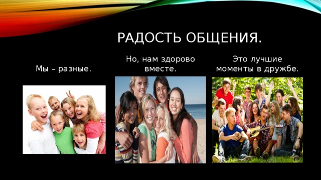 Радость общения. Это лучшие моменты в дружбе. Но, нам здорово вместе. Мы – разные. 