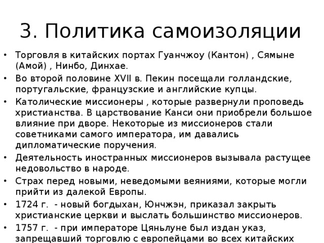 3. Политика самоизоляции Торговля в китайских портах Гуанчжоу (Кантон) , Сямыне (Амой) , Нинбо, Динхае. Во второй половине XVII в. Пекин посещали голландские, португальские, французские и английские купцы. Католические миссионеры , которые развернули проповедь христианства. В царствование Канси они приобрели большое влияние при дворе. Некоторые из миссионеров стали советниками самого императора, им давались дипломатические поручения. Деятельность иностранных миссионеров вызывала растущее недовольство в народе. Страх перед новыми, неведомыми веяниями, которые могли прийти из далекой Европы. 1724 г. - новый богдыхан, Юнчжэн, приказал закрыть христианские церкви и выслать большинство миссионеров. 1757 г. - при императоре Цяньлуне был издан указ, запрещавший торговлю с европейцами во всех китайских портах, кроме Гуанчжоу. 