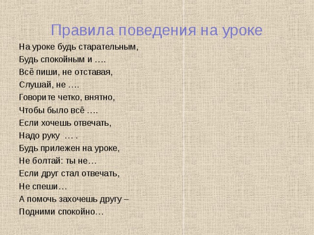 Правила поведения на уроке На уроке будь старательным, Будь спокойным и …. Всё пиши, не отставая, Слушай, не …. Говорите четко, внятно, Чтобы было всё …. Если хочешь отвечать, Надо руку … . Будь прилежен на уроке, Не болтай: ты не… Если друг стал отвечать, Не спеши… А помочь захочешь другу – Подними спокойно… 