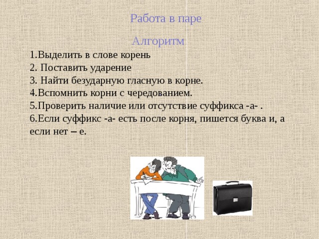 Работа в паре Алгоритм Выделить в слове корень  Поставить ударение  Найти безударную гласную в корне. Вспомнить корни с чередованием. Проверить наличие или отсутствие суффикса -а- . Если суффикс -а- есть после корня, пишется буква и, а если нет – е. . 