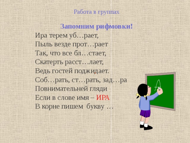 Работа в группах  Запомним рифмовки! Ира терем уб…рает, Пыль везде прот…рает Так, что все бл…стает, Скатерть расст…лает, Ведь гостей поджидает. Соб…рать, ст…рать, зад…ра Повнимательней гляди Если в слове имя – ИРА В корне пишем букву … . 