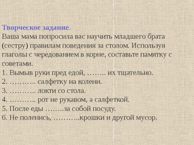 Творческое задание . Ваша мама попросила вас научить младшего брата (сестру) правилам поведения за столом. Используя глаголы с чередованием в корне, составьте памятку с советами. 1. Вымыв руки пред едой, …….. их тщательно. 2. ……….. салфетку на колени. 3. ……….. локти со стола. 4. ……….. рот не рукавом, а салфеткой. 5. После еды ……..за собой посуду. 6. Не поленись, ………..крошки и другой мусор. 