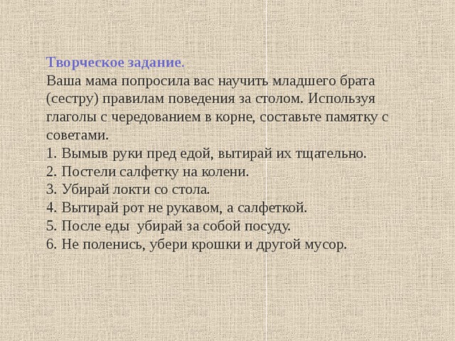 Творческое задание . Ваша мама попросила вас научить младшего брата (сестру) правилам поведения за столом. Используя глаголы с чередованием в корне, составьте памятку с советами. 1. Вымыв руки пред едой, вытирай их тщательно. 2. Постели салфетку на колени. 3. Убирай локти со стола. 4. Вытирай рот не рукавом, а салфеткой. 5. После еды убирай за собой посуду. 6. Не поленись, убери крошки и другой мусор. 