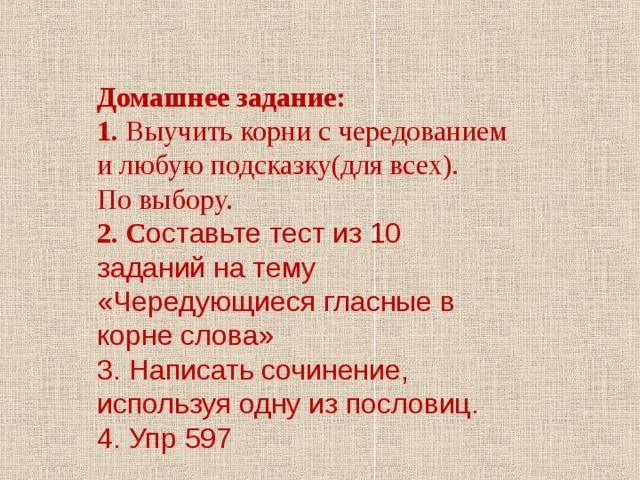 Домашнее задание: 1. Выучить корни с чередованием и любую подсказку(для всех). По выбору. 2. С оставьте тест из 10 заданий на тему «Чередующиеся гласные в корне слова» 3. Написать сочинение, используя одну из пословиц. 4. Упр 597 
