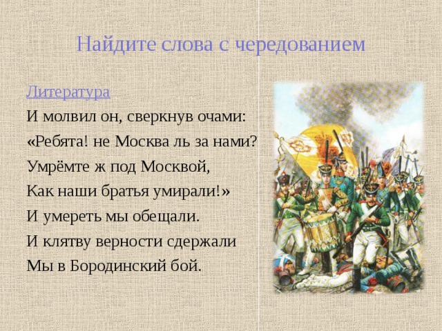 Найдите слова с чередованием Литература И молвил он, сверкнув очами: «Ребята! не Москва ль за нами? Умрёмте ж под Москвой, Как наши братья умирали!» И умереть мы обещали. И клятву верности сдержали Мы в Бородинский бой. 