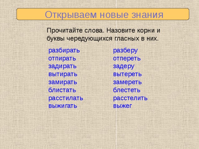  Открываем новые знания Прочитайте слова. Назовите корни и буквы чередующихся гласных в них. разберу отпереть задеру вытереть замереть блестеть расстелить выжег разбирать отпирать задирать вытирать замирать блистать расстилать выжигать 