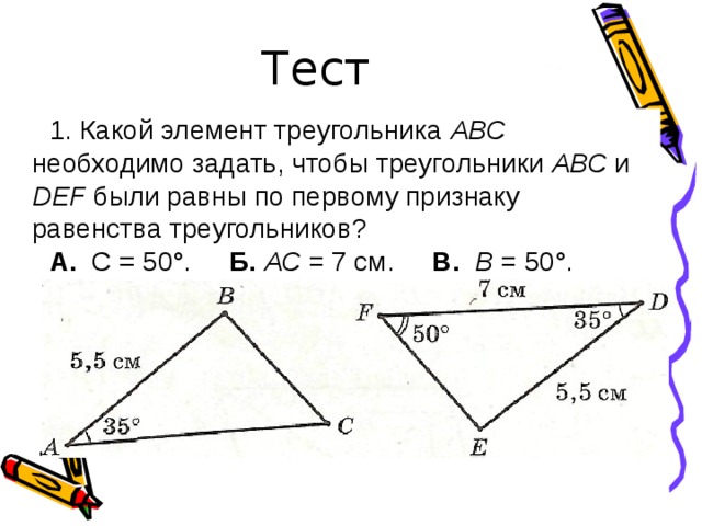 Тест 1. Какой элемент треугольника АВС необходимо задать, чтобы треугольники АВС и D Е F были равны по первому признаку равенства треугольников? А. С = 50°. Б.  АС = 7 см. В.  В = 50°. 
