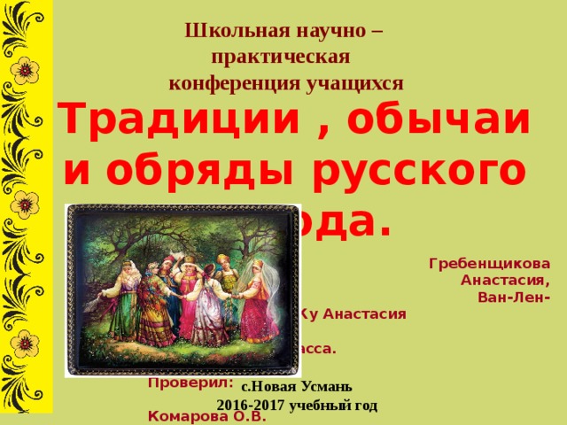 Школьная научно –практическая  конференция учащихся Традиции , обычаи и обряды русского народа.  Выполнила:  Гребенщикова Анастасия,  Ван-Лен-Жу Анастасия  ученицы 9 «Г» класса.  Проверил:  Комарова О.В.  учитель русского языка  и литературы с.Новая Усмань 2016-2017 учебный год 