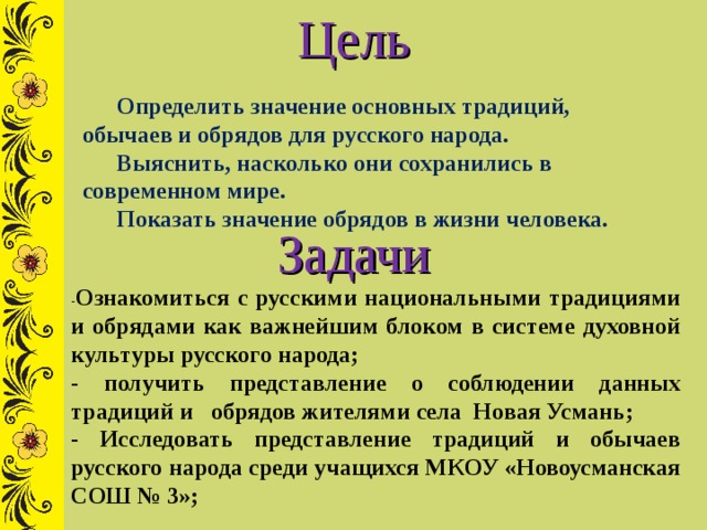 Цель Определить значение основных традиций, обычаев и обрядов для русского народа. Выяснить, насколько они сохранились в современном мире. Показать значение обрядов в жизни человека.  Задачи - Ознакомиться с русскими национальными традициями и обрядами как важнейшим блоком в системе духовной культуры русского народа; - получить представление о соблюдении данных традиций и обрядов жителями села Новая Усмань; - Исследовать представление традиций и обычаев русского народа среди учащихся МКОУ «Новоусманская СОШ № 3»; 