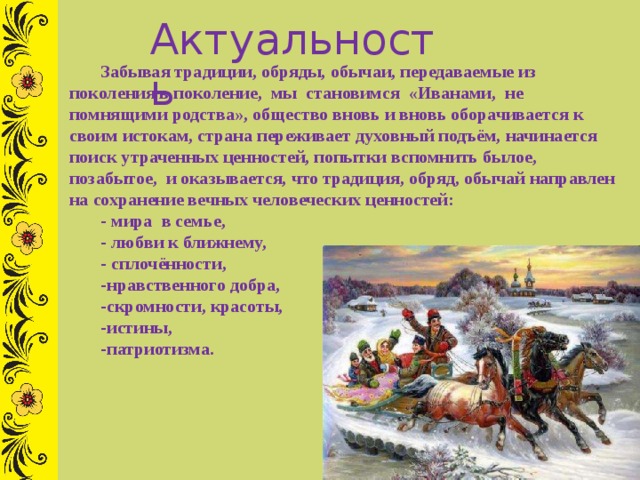 Актуальность Забывая традиции, обряды, обычаи, передаваемые из поколения в поколение,  мы  становимся  «Иванами, не помнящими родства», общество вновь и вновь оборачивается к своим истокам, страна переживает духовный подъём, начинается поиск утраченных ценностей, попытки вспомнить былое, позабытое, и оказывается, что традиция, обряд, обычай направлен на сохранение вечных человеческих ценностей: - мира в семье, - любви к ближнему, - сплочённости, нравственного добра, скромности, красоты, истины, патриотизма. 