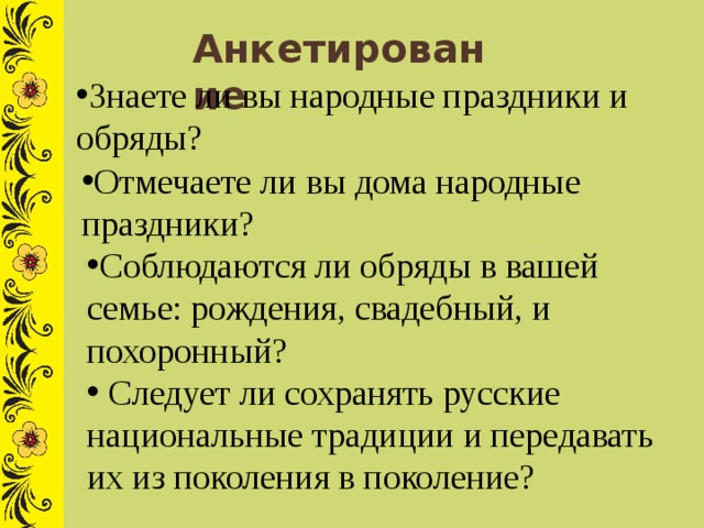 Анкетирование Знаете ли вы народные праздники и обряды? Отмечаете ли вы дома народные праздники? Соблюдаются ли обряды в вашей семье: рождения, свадебный, и похоронный?  Следует ли сохранять русские национальные традиции и передавать их из поколения в поколение? 