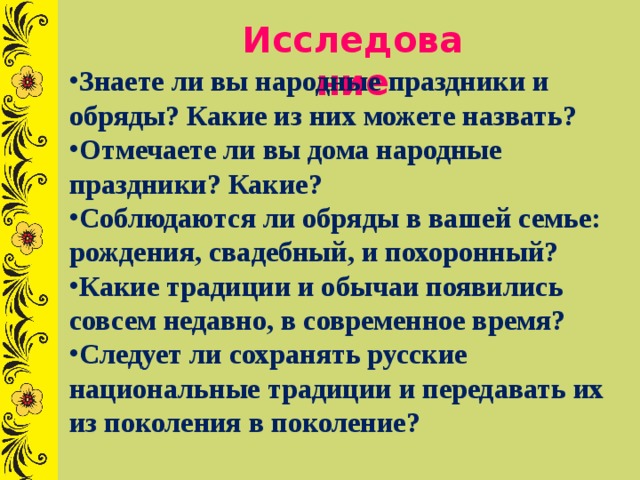Исследование Знаете ли вы народные праздники и обряды? Какие из них можете назвать? Отмечаете ли вы дома народные праздники? Какие? Соблюдаются ли обряды в вашей семье: рождения, свадебный, и похоронный? Какие традиции и обычаи появились совсем недавно, в современное время? Следует ли сохранять русские национальные традиции и передавать их из поколения в поколение? 