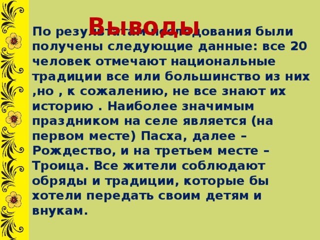 Выводы По результатам исследования были получены следующие данные: все 20 человек отмечают национальные традиции все или большинство из них ,но , к сожалению, не все знают их историю . Наиболее значимым праздником на селе является (на первом месте) Пасха, далее – Рождество, и на третьем месте –Троица. Все жители соблюдают обряды и традиции, которые бы хотели передать своим детям и внукам. 