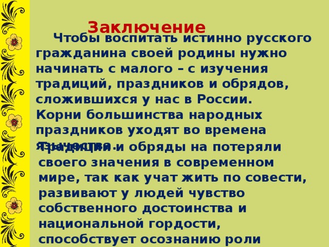  Заключение  Чтобы воспитать истинно русского гражданина своей родины нужно начинать с малого – с изучения традиций, праздников и обрядов, сложившихся у нас в России. Корни большинства народных праздников уходят во времена язычества. Традиции и обряды на потеряли своего значения в современном мире, так как учат жить по совести, развивают у людей чувство собственного достоинства и национальной гордости, способствует осознанию роли своего народа в мировой цивилизации.  
