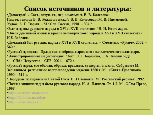 Список источников и литературы: Домострой / Сост., вступ. ст., пер. и коммент. В. В. Колесова: Подгот. текстов В. В. Рождественской, В. В. Колесова и М. В. Пименовой: Худож. А. Г. Тюрин. – М.: Сов. Россия, 1990. – 304 с. Быт и нравы русского народа в XVI и XVII столетиях / Н. И. Костомаров. Очерк домашней жизни и нравов великорусского народа в XVI и XVII столетиях / И.Е. Забелин. Домашний быт русских цариц в XVI и XVII столетиях. – Смоленск: «Русич», 2002. – 560 с. Русский праздник: Праздники и обряды народного земледельческого календаря. Иллюстрированная энциклопедия. / Авт.: О. Г. Баранова, Т. А. Зимина и др . – СПб.: Искусство – СПБ, 2001. – 672 с. Русский народ, его обычаи, обряды, предания, суеверия и поэзия. Собранное М. Забылиным репринтное воспроизведение издания 1880 г. М.: «Книга-Принтшоп» 1990 - 519 с. Народные праздники на Святой Руси. Н.П.Степанов. М.: Российский раритет. 1992. Полная энциклопедия быта русского народа. И. А. Панкеев. Тт. 1,2. М.: ОЛма-Пресс, 1998 http://www.prostranstvo.ru . http://folklorus.narod.ru/ http://www.slavya.ru/  