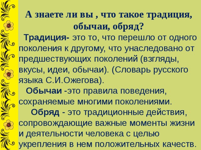 А знаете ли вы , что такое традиция, обычаи, обряд?  Традиция-  это то, что перешло от одного поколения к другому, что унаследовано от предшествующих поколений (взгляды, вкусы, идеи, обычаи). (Словарь русского языка С.И.Ожегова).  Обычаи -это правила поведения, сохраняемые многими поколениями.  Обряд  - это традиционные действия, сопровождающие важные моменты жизни и деятельности человека с целью укрепления в нем положительных качеств. 