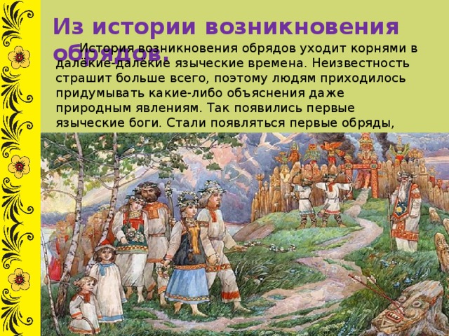 Из истории возникновения обрядов.  История возникновения обрядов уходит корнями в далёкие-далёкие языческие времена. Неизвестность страшит больше всего, поэтому людям приходилось придумывать какие-либо объяснения даже природным явлениям. Так появились первые языческие боги. Стали появляться первые обряды, призванные для восхваления и задабривания богов. 