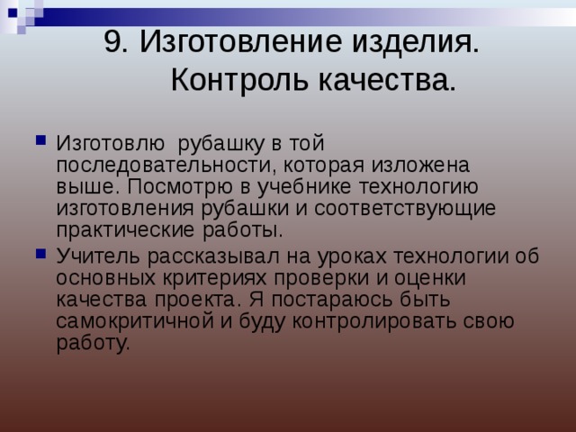 9. Изготовление изделия. Контроль качества.   Изготовлю рубашку в той последовательности, которая изложена выше. Посмотрю в учебнике технологию изготовления рубашки и соответствующие практические работы. Учитель рассказывал на уроках технологии об основных критериях проверки и оценки качества проекта. Я постараюсь быть самокритичной и буду контролировать свою работу.  