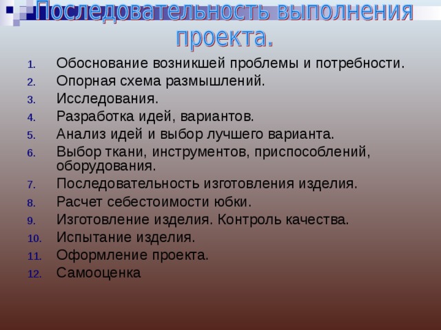Обоснование возникшей проблемы и потребности. Опорная схема размышлений. Исследования. Разработка идей, вариантов. Анализ идей и выбор лучшего варианта. Выбор ткани, инструментов, приспособлений, оборудования. Последовательность изготовления изделия. Расчет себестоимости юбки. Изготовление изделия. Контроль качества. Испытание изделия. Оформление проекта. Самооценка 