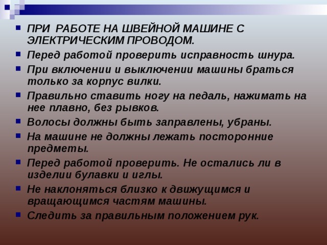 ПРИ РАБОТЕ НА ШВЕЙНОЙ МАШИНЕ С ЭЛЕКТРИЧЕСКИМ ПРОВОДОМ. Перед работой проверить исправность шнура. При включении и выключении машины браться только за корпус вилки. Правильно ставить ногу на педаль, нажимать на нее плавно, без рывков. Волосы должны быть заправлены, убраны. На машине не должны лежать посторонние предметы. Перед работой проверить. Не остались ли в изделии булавки и иглы. Не наклоняться близко к движущимся и вращающимся частям машины. Следить за правильным положением рук. 