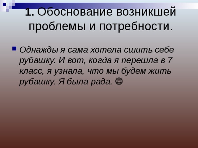1. Обоснование возникшей проблемы и потребности. Однажды я сама хотела сшить себе рубашку. И вот, когда я перешла в 7 класс, я узнала, что мы будем жить рубашку. Я была рада.   