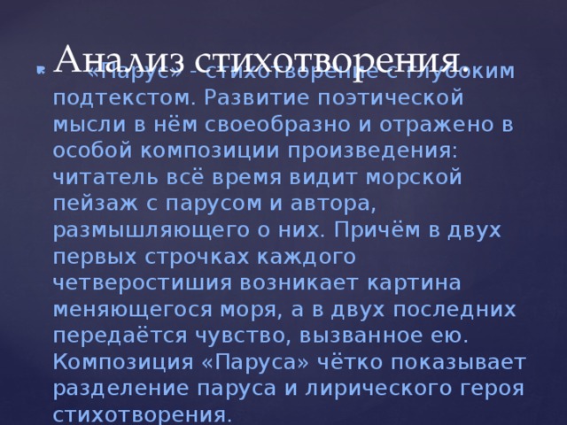 Анализ стихотворения.      «Парус» - стихотворение с глубоким подтекстом. Развитие поэтической мысли в нём своеобразно и отражено в особой композиции произведения: читатель всё время видит морской пейзаж с парусом и автора, размышляющего о них. Причём в двух первых строчках каждого четверостишия возникает картина меняющегося моря, а в двух последних передаётся чувство, вызванное ею. Композиция «Паруса» чётко показывает разделение паруса и лирического героя стихотворения.        