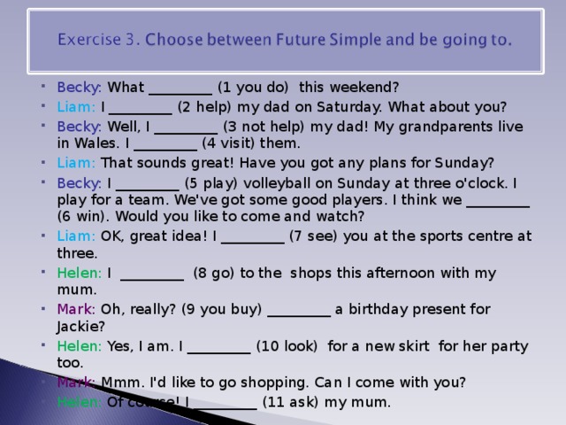 Becky: What _________ (1 you do)  this weekend? Liam: I _________ (2 help) my dad on Saturday. What about you? Becky: Well, I _________ (3 not help) my dad! My grandparents live in Wales. I _________ (4 visit) them. Liam: That sounds great! Have you got any plans for Sunday? Becky: I _________ (5 play) volleyball on Sunday at three o'clock. I play for a team. We've got some good players. I think we _________ (6 win). Would you like to come and watch? Liam: OK, great idea! I _________ (7 see) you at the sports centre at three. Helen: I  _________  (8 go) to the  shops this afternoon with my mum. Mark: Oh, really? (9 you buy) _________ a birthday present for Jackie? Helen: Yes, I am. I _________ (10 look)  for a new skirt  for her party too. Mark: Mmm. I'd like to go shopping. Can I come with you? Helen: Of course! I _________ (11 ask) my mum. 