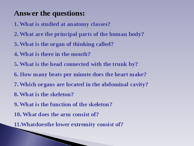 Answer the questions: 1. What is studied at anatomy  classes? 2. What are the principal parts of the  human body? 3. What is the organ of thinking called? 4. What is there in the mouth? 5. What is the head connected with the trunk by? 6. How many  beats  per minute does the heart make? 7. Which organs are  located in the abdominal cavity? 8. What is the skeleton? 9. What is the function of the skeleton? 10. What does the arm  consist of? 11.Whatdoesthe lower extremity  consist of? 