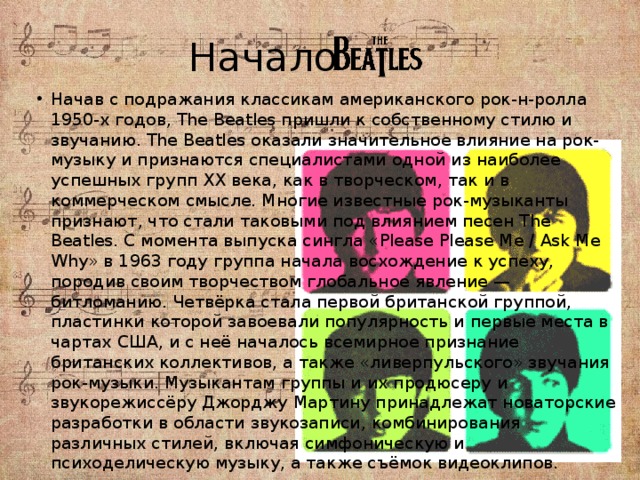 Начало Начав с подражания классикам американского рок-н-ролла 1950-х годов, The Beatles пришли к собственному стилю и звучанию. The Beatles оказали значительное влияние на рок-музыку и признаются специалистами одной из наиболее успешных групп XX века, как в творческом, так и в коммерческом смысле. Многие известные рок-музыканты признают, что стали таковыми под влиянием песен The Beatles. С момента выпуска сингла «Please Please Me / Ask Me Why» в 1963 году группа начала восхождение к успеху, породив своим творчеством глобальное явление — битломанию. Четвёрка стала первой британской группой, пластинки которой завоевали популярность и первые места в чартах США, и с неё началось всемирное признание британских коллективов, а также «ливерпульского» звучания рок-музыки. Музыкантам группы и их продюсеру и звукорежиссёру Джорджу Мартину принадлежат новаторские разработки в области звукозаписи, комбинирования различных стилей, включая симфоническую и психоделическую музыку, а также съёмок видеоклипов. 