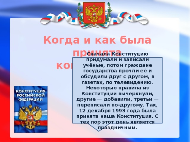 Когда и как была принята конституция?  Сначала Конституцию придумали и записали учёные, потом граждане государства прочли её и обсудили друг с другом, в газетах, по телевидению. Некоторые правила из Конституции вычеркнули, другие — добавили, третьи — переписали по-другому. Так, 12 декабря 1993 года была принята наша Конституция. С тех пор этот день является праздничным. 