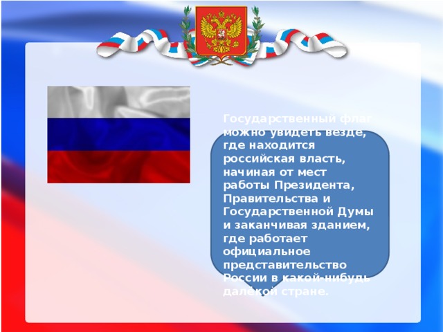 Государственный флаг можно увидеть везде, где находится российская власть, начиная от мест работы Президента, Правительства и Государственной Думы и заканчивая зданием, где работает официальное представительство России в какой-нибудь далёкой стране. 