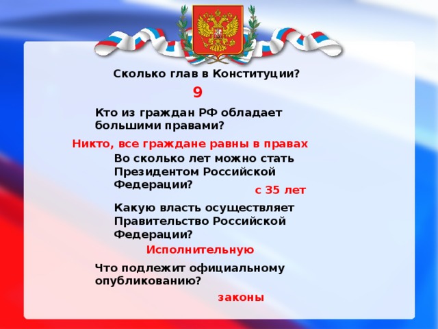 1 Сколько глав в Конституции? 9 Кто из граждан РФ обладает большими правами? Никто, все граждане равны в правах Во сколько лет можно стать Президентом Российской Федерации? с 35 лет Какую власть осуществляет Правительство Российской Федерации? Исполнительную Что подлежит официальному опубликованию? законы 