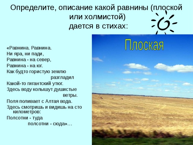 Определите, описание какой равнины (плоской или холмистой)  дается в стихах: «Равнина. Равнина. Ни яра, ни пади, Равнина - на север, Равнина - на юг. Как будто гористую землю  разгладил Какой-то гигантский утюг. Здесь воду колышут душистые  ветры. Поля поливает с Алтая вода. Здесь смотришь и видишь на сто километров: Полсотни - туда  полсотни - сюда»…  
