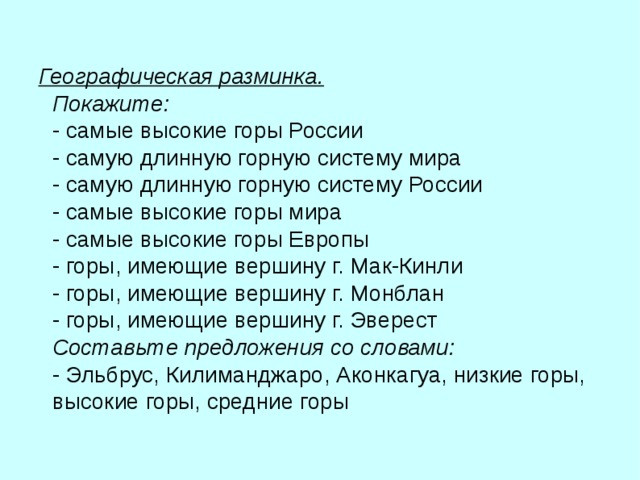 Географическая разминка.  Покажите:  - самые высокие горы России  - самую длинную горную систему мира  - самую длинную горную систему России  - самые высокие горы мира  - самые высокие горы Европы  - горы, имеющие вершину г. Мак-Кинли  - горы, имеющие вершину г. Монблан  - горы, имеющие вершину г. Эверест  Составьте предложения со словами:  - Эльбрус, Килиманджаро, Аконкагуа, низкие горы, высокие горы, средние горы  
