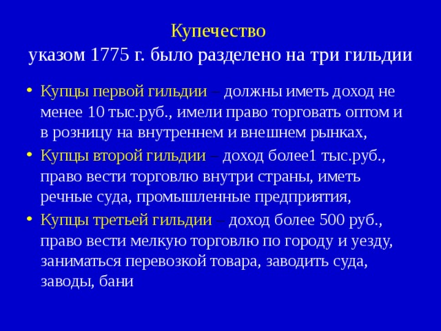 Купечество   указом 1775 г. было разделено на три гильдии Купцы первой гильдии – должны иметь доход не менее 10 тыс.руб., имели право торговать оптом и в розницу на внутреннем и внешнем рынках, Купцы второй гильдии – доход более1 тыс.руб., право вести торговлю внутри страны, иметь речные суда, промышленные предприятия, Купцы третьей гильдии – доход более 500 руб., право вести мелкую торговлю по городу и уезду, заниматься перевозкой товара, заводить суда, заводы, бани 
