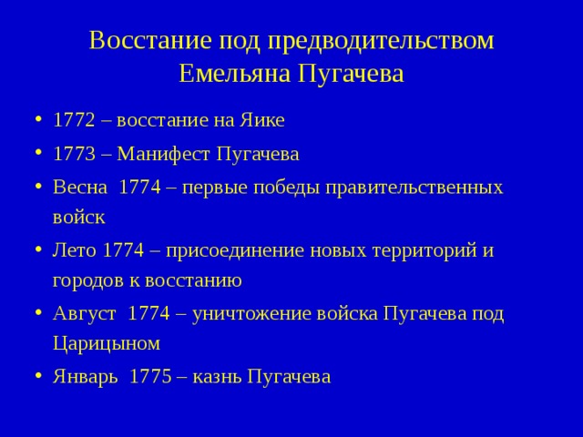 Восстание под предводительством Емельяна Пугачева 1772 – восстание на Яике 1773 – Манифест Пугачева Весна 1774 – первые победы правительственных войск Лето 1774 – присоединение новых территорий и городов к восстанию Август 1774 – уничтожение войска Пугачева под Царицыном Январь 1775 – казнь Пугачева 