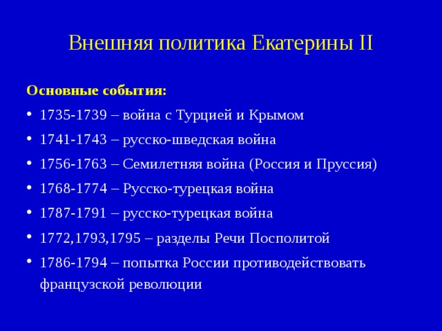 Внешняя политика Екатерины II Основные события: 1735-1739 – война с Турцией и Крымом 1741-1743 – русско-шведская война 1756-1763 – Семилетняя война (Россия и Пруссия) 1768-1774 – Русско-турецкая война 1787-1791 – русско-турецкая война 1772,1793,1795 – разделы Речи Посполитой 1786-1794 – попытка России противодействовать французской революции 