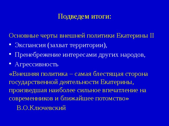 Подведем итоги: Основные черты внешней политики Екатерины II Экспансия (захват территории), Пренебрежение интересами других народов, Агрессивность «Внешняя политика – самая блестящая сторона государственной деятельности Екатерины, произведшая наиболее сильное впечатление на современников и ближайшее потомство»      В.О.Ключевский 