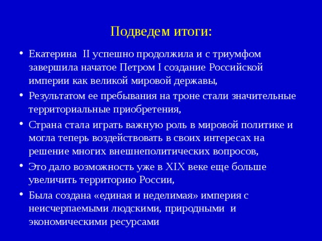 Подведем итоги: Екатерина II успешно продолжила и с триумфом завершила начатое Петром I создание Российской империи как великой мировой державы, Результатом ее пребывания на троне стали значительные территориальные приобретения, Страна стала играть важную роль в мировой политике и могла теперь воздействовать в своих интересах на решение многих внешнеполитических вопросов, Это дало возможность уже в XIX веке еще больше увеличить территорию России, Была создана «единая и неделимая» империя с неисчерпаемыми людскими, природными и экономическими ресурсами 