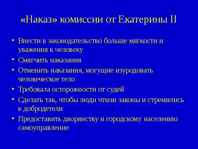«Наказ» комиссии от Екатерины II Внести в законодательство больше мягкости и уважения к человеку Смягчить наказания Отменить наказания, могущие изуродовать человеческое тело Требовала осторожности от судей Сделать так, чтобы люди чтили законы и стремились к добродетели Предоставить дворянству и городскому населению самоуправление 