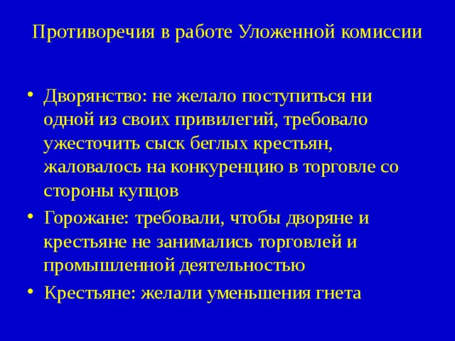 Противоречия в работе Уложенной комиссии   Дворянство: не желало поступиться ни одной из своих привилегий, требовало ужесточить сыск беглых крестьян, жаловалось на конкуренцию в торговле со стороны купцов Горожане: требовали, чтобы дворяне и крестьяне не занимались торговлей и промышленной деятельностью Крестьяне: желали уменьшения гнета 