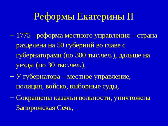 Реформы Екатерины II 1775 - реформа местного управления – страна разделена на 50 губерний во главе с губернаторами (по 300 тыс.чел.), дальше на уезды (по 30 тыс.чел.), У губернатора – местное управление, полиция, войско, выборные суды, Сокращены казачьи вольности, уничтожена Запорожская Сечь, 